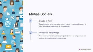Mídias Sociais
1 Criação de Perfil
Os participantes serão orientados sobre a criação e manutenção segura de
perfis em diversas plataformas de mídias sociais.
2 Privacidade e Segurança
Focaremos na importância da segurança de dados e na compreensão das
políticas de privacidade das mídias sociais.
 