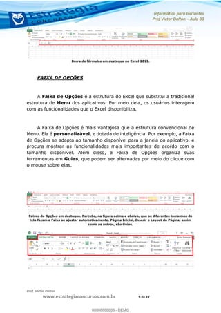Informática para Iniciantes
Prof Victor Dalton Aula 00
Prof. Victor Dalton
www.estrategiaconcursos.com.br 9 de 27
Barra de fórmulas em destaque no Excel 2013.
FAIXA DE OPÇÕES
A Faixa de Opções é a estrutura do Excel que substitui a tradicional
estrutura de Menu dos aplicativos. Por meio dela, os usuários interagem
com as funcionalidades que o Excel disponibiliza.
A Faixa de Opções é mais vantajosa que a estrutura convencional de
Menu. Ela é personalizável, e dotada de inteligência. Por exemplo, a Faixa
de Opções se adapta ao tamanho disponível para a janela do aplicativo, e
procura mostrar as funcionalidades mais importantes de acordo com o
tamanho disponível. Além disso, a Faixa de Opções organiza suas
ferramentas em Guias, que podem ser alternadas por meio do clique com
o mouse sobre elas.
Faixas de Opções em destaque. Perceba, na figura acima e abaixo, que os diferentes tamanhos de
tela fazem a Faixa se ajustar automaticamente. Página Inicial, Inserir e Layout da Página, assim
como os outros, são Guias.
00000000000
00000000000 - DEMO
 