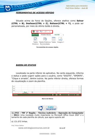 Informática para Iniciantes
Prof Victor Dalton Aula 00
Prof. Victor Dalton
www.estrategiaconcursos.com.br 11 de 27
FERRAMENTAS DE ACESSO RÁPIDO
Situada acima da Faixa de Opções, oferece atalhos como Salvar
(CTRL + B), Desfazer(CTRL + Z), Refazer(CTRL + Y), e pode ser
personalizada, por meio do último botão à direita.
Ferramentas de acesso rápido.
BARRA DE STATUS
Localizada na parte inferior do aplicativo. No canto esquerdo, informa
de visualização e zoom da planilha.
Barra de Status
1) (FCC TRF 1ª Região Técnico Judiciário Operação de Computador
2011) Uma novidade muito importante no Microsoft Office Excel 2007 é o
tamanho de cada planilha de cálculo, que agora suporta até
a) 131.072 linhas.
00000000000
00000000000 - DEMO
 