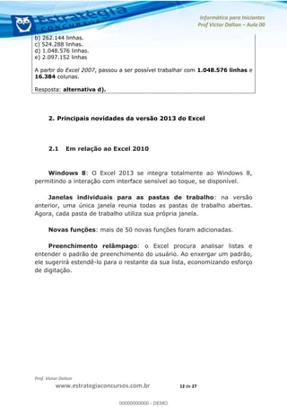 Informática para Iniciantes
Prof Victor Dalton Aula 00
Prof. Victor Dalton
www.estrategiaconcursos.com.br 12 de 27
b) 262.144 linhas.
c) 524.288 linhas.
d) 1.048.576 linhas.
e) 2.097.152 linhas
A partir do Excel 2007, passou a ser possível trabalhar com 1.048.576 linhas e
16.384 colunas.
Resposta: alternativa d).
2. Principais novidades da versão 2013 do Excel
2.1 Em relação ao Excel 2010
Windows 8: O Excel 2013 se integra totalmente ao Windows 8,
permitindo a interação com interface sensível ao toque, se disponível.
Janelas individuais para as pastas de trabalho: na versão
anterior, uma única janela reunia todas as pastas de trabalho abertas.
Agora, cada pasta de trabalho utiliza sua própria janela.
Novas funções: mais de 50 novas funções foram adicionadas.
Preenchimento relâmpago: o Excel procura analisar listas e
entender o padrão de preenchimento do usuário. Ao enxergar um padrão,
ele sugerirá estendê-lo para o restante da sua lista, economizando esforço
de digitação. 00000000000
00000000000 - DEMO
 