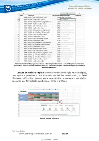 Informática para Iniciantes
Prof Victor Dalton Aula 00
Prof. Victor Dalton
www.estrategiaconcursos.com.br 13 de 27
Pree
preenchida apenas com os
restante da coluna.
Lentes de análise rápida: ao clicar no botão de ação Análise Rápida,
que aparece próximo a um intervalo de células selecionado, o Excel
oferecerá diferentes formas para representar visualmente os dados,
passando por formatação condicional, cores e gráficos.
Análise Rápida: ilustração
00000000000
00000000000 - DEMO
 
