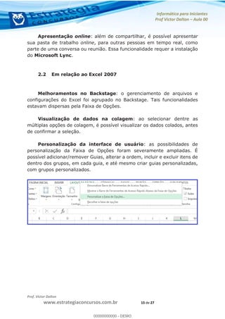 Informática para Iniciantes
Prof Victor Dalton Aula 00
Prof. Victor Dalton
www.estrategiaconcursos.com.br 15 de 27
Apresentação online: além de compartilhar, é possível apresentar
sua pasta de trabalho online, para outras pessoas em tempo real, como
parte de uma conversa ou reunião. Essa funcionalidade requer a instalação
do Microsoft Lync.
2.2 Em relação ao Excel 2007
Melhoramentos no Backstage: o gerenciamento de arquivos e
configurações do Excel foi agrupado no Backstage. Tais funcionalidades
estavam dispersas pela Faixa de Opções.
Visualização de dados na colagem: ao selecionar dentre as
múltiplas opções de colagem, é possível visualizar os dados colados, antes
de confirmar a seleção.
Personalização da interface de usuário: as possibilidades de
personalização da Faixa de Opções foram severamente ampliadas. É
possível adicionar/remover Guias, alterar a ordem, incluir e excluir itens de
dentro dos grupos, em cada guia, e até mesmo criar guias personalizadas,
com grupos personalizados.
00000000000
00000000000 - DEMO
 