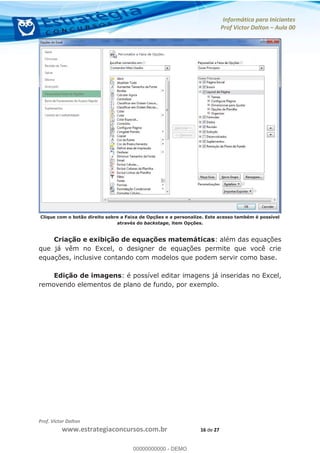 Informática para Iniciantes
Prof Victor Dalton Aula 00
Prof. Victor Dalton
www.estrategiaconcursos.com.br 16 de 27
Clique com o botão direito sobre a Faixa de Opções e a personalize. Este acesso também é possível
através do backstage, item Opções.
Criação e exibição de equações matemáticas: além das equações
que já vêm no Excel, o designer de equações permite que você crie
equações, inclusive contando com modelos que podem servir como base.
Edição de imagens: é possível editar imagens já inseridas no Excel,
removendo elementos de plano de fundo, por exemplo.
00000000000
00000000000 - DEMO
 