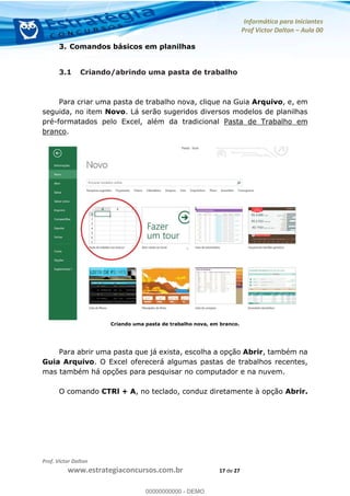 Informática para Iniciantes
Prof Victor Dalton Aula 00
Prof. Victor Dalton
www.estrategiaconcursos.com.br 17 de 27
3. Comandos básicos em planilhas
3.1 Criando/abrindo uma pasta de trabalho
Para criar uma pasta de trabalho nova, clique na Guia Arquivo, e, em
seguida, no item Novo. Lá serão sugeridos diversos modelos de planilhas
pré-formatados pelo Excel, além da tradicional Pasta de Trabalho em
branco.
Criando uma pasta de trabalho nova, em branco.
Para abrir uma pasta que já exista, escolha a opção Abrir, também na
Guia Arquivo. O Excel oferecerá algumas pastas de trabalhos recentes,
mas também há opções para pesquisar no computador e na nuvem.
O comando CTRl + A, no teclado, conduz diretamente à opção Abrir.
00000000000
00000000000 - DEMO
 