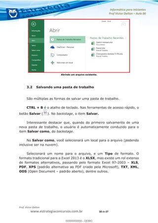 Informática para Iniciantes
Prof Victor Dalton Aula 00
Prof. Victor Dalton
www.estrategiaconcursos.com.br 18 de 27
Abrindo um arquivo existente.
3.2 Salvando uma pasta de trabalho
São múltiplas as formas de salvar uma pasta de trabalho.
CTRL + B é o atalho de teclado. Nas ferramentas de acesso rápido, o
botão Salvar ( ). No backstage, o item Salvar.
Interessante destacar que, quando do primeiro salvamento de uma
nova pasta de trabalho, o usuário é automaticamente conduzido para o
item Salvar como, do backstage.
No Salvar como, você selecionará um local para o arquivo (podendo
inclusive ser na nuvem).
Selecionará um nome para o arquivo, e um Tipo de formato. O
formato tradicional para o Excel 2013 é o XLSX, mas existe um rol extenso
de formatos alternativos, passando pelo formato Excel 97-2003 XLS,
PDF, XPS (padrão alternativo ao PDF criado pela Microsoft), TXT, XML,
ODS (Open Document padrão aberto), dentre outros.
00000000000
00000000000 - DEMO
 