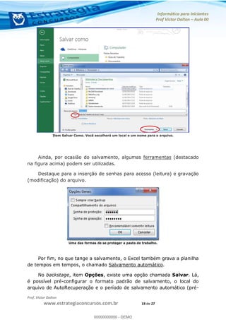 Informática para Iniciantes
Prof Victor Dalton Aula 00
Prof. Victor Dalton
www.estrategiaconcursos.com.br 19 de 27
Item Salvar Como. Você escolherá um local e um nome para o arquivo.
Ainda, por ocasião do salvamento, algumas ferramentas (destacado
na figura acima) podem ser utilizadas.
Destaque para a inserção de senhas para acesso (leitura) e gravação
(modificação) do arquivo.
Uma das formas de se proteger a pasta de trabalho.
Por fim, no que tange a salvamento, o Excel também grava a planilha
de tempos em tempos, o chamado Salvamento automático.
No backstage, item Opções, existe uma opção chamada Salvar. Lá,
é possível pré-configurar o formato padrão de salvamento, o local do
arquivo de AutoRecuperação e o período de salvamento automático (pré-
00000000000
00000000000 - DEMO
 