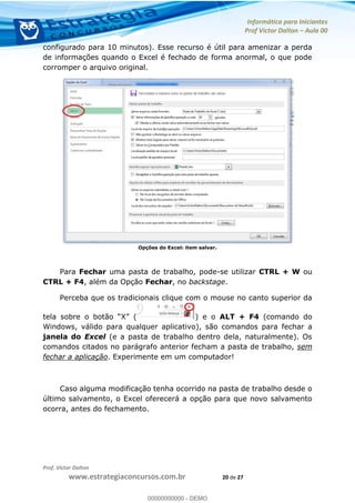 Informática para Iniciantes
Prof Victor Dalton Aula 00
Prof. Victor Dalton
www.estrategiaconcursos.com.br 20 de 27
configurado para 10 minutos). Esse recurso é útil para amenizar a perda
de informações quando o Excel é fechado de forma anormal, o que pode
corromper o arquivo original.
Opções do Excel: item salvar.
Para Fechar uma pasta de trabalho, pode-se utilizar CTRL + W ou
CTRL + F4, além da Opção Fechar, no backstage.
Perceba que os tradicionais clique com o mouse no canto superior da
) e o ALT + F4 (comando do
Windows, válido para qualquer aplicativo), são comandos para fechar a
janela do Excel (e a pasta de trabalho dentro dela, naturalmente). Os
comandos citados no parágrafo anterior fecham a pasta de trabalho, sem
fechar a aplicação. Experimente em um computador!
Caso alguma modificação tenha ocorrido na pasta de trabalho desde o
último salvamento, o Excel oferecerá a opção para que novo salvamento
ocorra, antes do fechamento.
00000000000
00000000000 - DEMO
 