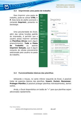 Informática para Iniciantes
Prof Victor Dalton Aula 00
Prof. Victor Dalton
www.estrategiaconcursos.com.br 21 de 27
3.3 Imprimindo uma pasta de trabalho
Para Imprimir uma pasta de
trabalho, pode-se utilizar CTRL +
P. Esta tecla de atalho acionará o
comando Imprimir, presente no
backstage.
Uma peculiaridade do Excel,
além das várias funções padrão
de impressão, é permitir que o
usuário possa imprimir somente
as Planilhas Ativas (com algum
preenchimento), Toda a Pasta
de Trabalho ou apenas
Imprimir Seleção, que é algum
conjunto de células previamente
selecionado pelo usuário na pasta
de trabalho.
3.4 Funcionalidades básicas das planilhas
Utilizando o mouse, no canto inferior esquerdo do Excel, é possível
tratar de aspectos básicos das planilhas. Inserir, Excluir, Renomear,
Proteger Planilha (é possível proteger planilhas individualmente), dentre
outros.
adicionadas rapidamente.
00000000000
00000000000 - DEMO
 