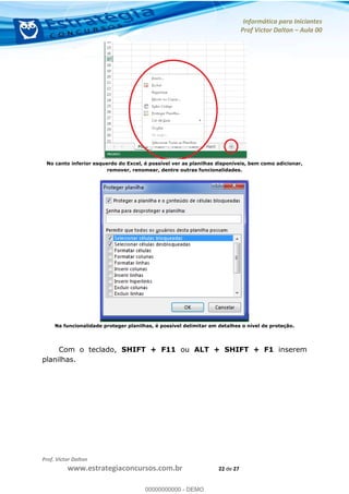 Informática para Iniciantes
Prof Victor Dalton Aula 00
Prof. Victor Dalton
www.estrategiaconcursos.com.br 22 de 27
No canto inferior esquerdo do Excel, é possível ver as planilhas disponíveis, bem como adicionar,
remover, renomear, dentre outras funcionalidades.
Na funcionalidade proteger planilhas, é possível delimitar em detalhes o nível de proteção.
Com o teclado, SHIFT + F11 ou ALT + SHIFT + F1 inserem
planilhas.
00000000000
00000000000 - DEMO
 