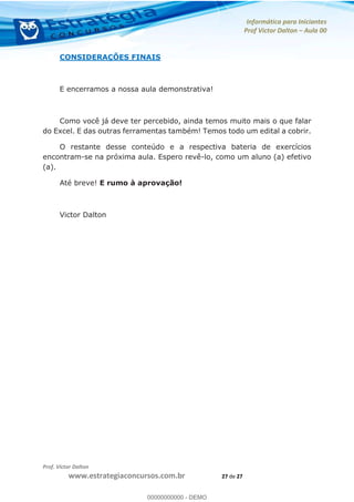 Informática para Iniciantes
Prof Victor Dalton Aula 00
Prof. Victor Dalton
www.estrategiaconcursos.com.br 27 de 27
CONSIDERAÇÕES FINAIS
E encerramos a nossa aula demonstrativa!
Como você já deve ter percebido, ainda temos muito mais o que falar
do Excel. E das outras ferramentas também! Temos todo um edital a cobrir.
O restante desse conteúdo e a respectiva bateria de exercícios
encontram-se na próxima aula. Espero revê-lo, como um aluno (a) efetivo
(a).
Até breve! E rumo à aprovação!
Victor Dalton
00000000000
00000000000 - DEMO
 