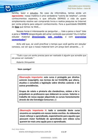 Informática para Iniciantes
Prof Victor Dalton Aula 00
Prof. Victor Dalton
www.estrategiaconcursos.com.br 2 de 27
família, lazer e estudos. No caso da informática, temos ainda um
agravante
conhecimentos esparsos, o que dificulta DEMAIS a vida de quem
simplesmente resolve sair comprando livros e realiza pesquisa na Internet
por conta própria para adquirir conhecimento. Fora a quantidade ENORME
de lixo que temos na Web...
Nessas horas é interessante se perguntar.... Vale a pena o risco? Vale
a pena o TEMPO desperdiçado até achar conteúdo que preste? Ou é melhor
estudar material direcionado, sob medida, e com exercícios
comentados?
Acho até que, se você precificar o tempo que você ganha em estudar
conosco, vai ver que o nosso material tem um preço bem atraente....
Roberto Shinyashiki
Vem comigo?
Observação importante: este curso é protegido por direitos
autorais (copyright), nos termos da Lei 9.610/98, que altera,
atualiza e consolida a legislação sobre direitos autorais e dá
outras providências.
Grupos de rateio e pirataria são clandestinos, violam a lei e
prejudicam os professores que elaboram os cursos. Valorize o
trabalho de nossa equipe adquirindo os cursos honestamente
através do site Estratégia Concursos ;-)
Observação importante II: todo o conteúdo deste curso
encontra-se completo em nossos textos escritos. As videoaulas
visam reforçar o aprendizado, especialmente para aqueles que
possuem maior facilidade de aprendizado com vídeos e/ou
querem ter mais uma opção para o aprendizado.
00000000000
00000000000 - DEMO
 