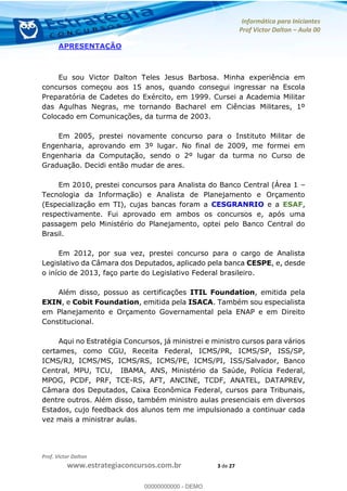 Informática para Iniciantes
Prof Victor Dalton Aula 00
Prof. Victor Dalton
www.estrategiaconcursos.com.br 3 de 27
APRESENTAÇÃO
Eu sou Victor Dalton Teles Jesus Barbosa. Minha experiência em
concursos começou aos 15 anos, quando consegui ingressar na Escola
Preparatória de Cadetes do Exército, em 1999. Cursei a Academia Militar
das Agulhas Negras, me tornando Bacharel em Ciências Militares, 1º
Colocado em Comunicações, da turma de 2003.
Em 2005, prestei novamente concurso para o Instituto Militar de
Engenharia, aprovando em 3º lugar. No final de 2009, me formei em
Engenharia da Computação, sendo o 2º lugar da turma no Curso de
Graduação. Decidi então mudar de ares.
Em 2010, prestei concursos para Analista do Banco Central (Área 1
Tecnologia da Informação) e Analista de Planejamento e Orçamento
(Especialização em TI), cujas bancas foram a CESGRANRIO e a ESAF,
respectivamente. Fui aprovado em ambos os concursos e, após uma
passagem pelo Ministério do Planejamento, optei pelo Banco Central do
Brasil.
Em 2012, por sua vez, prestei concurso para o cargo de Analista
Legislativo da Câmara dos Deputados, aplicado pela banca CESPE, e, desde
o início de 2013, faço parte do Legislativo Federal brasileiro.
Além disso, possuo as certificações ITIL Foundation, emitida pela
EXIN, e Cobit Foundation, emitida pela ISACA. Também sou especialista
em Planejamento e Orçamento Governamental pela ENAP e em Direito
Constitucional.
Aqui no Estratégia Concursos, já ministrei e ministro cursos para vários
certames, como CGU, Receita Federal, ICMS/PR, ICMS/SP, ISS/SP,
ICMS/RJ, ICMS/MS, ICMS/RS, ICMS/PE, ICMS/PI, ISS/Salvador, Banco
Central, MPU, TCU, IBAMA, ANS, Ministério da Saúde, Polícia Federal,
MPOG, PCDF, PRF, TCE-RS, AFT, ANCINE, TCDF, ANATEL, DATAPREV,
Câmara dos Deputados, Caixa Econômica Federal, cursos para Tribunais,
dentre outros. Além disso, também ministro aulas presenciais em diversos
Estados, cujo feedback dos alunos tem me impulsionado a continuar cada
vez mais a ministrar aulas.
00000000000
00000000000 - DEMO
 