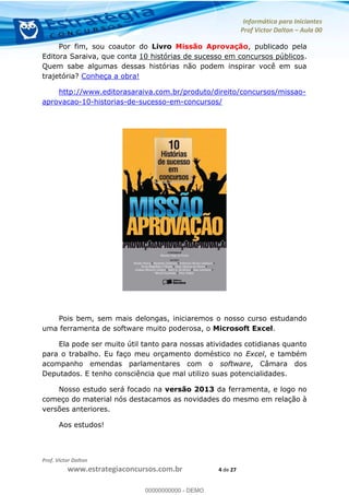 Informática para Iniciantes
Prof Victor Dalton Aula 00
Prof. Victor Dalton
www.estrategiaconcursos.com.br 4 de 27
Por fim, sou coautor do Livro Missão Aprovação, publicado pela
Editora Saraiva, que conta 10 histórias de sucesso em concursos públicos.
Quem sabe algumas dessas histórias não podem inspirar você em sua
trajetória? Conheça a obra!
http://www.editorasaraiva.com.br/produto/direito/concursos/missao-
aprovacao-10-historias-de-sucesso-em-concursos/
Pois bem, sem mais delongas, iniciaremos o nosso curso estudando
uma ferramenta de software muito poderosa, o Microsoft Excel.
Ela pode ser muito útil tanto para nossas atividades cotidianas quanto
para o trabalho. Eu faço meu orçamento doméstico no Excel, e também
acompanho emendas parlamentares com o software, Câmara dos
Deputados. E tenho consciência que mal utilizo suas potencialidades.
Nosso estudo será focado na versão 2013 da ferramenta, e logo no
começo do material nós destacamos as novidades do mesmo em relação à
versões anteriores.
Aos estudos!
00000000000
00000000000 - DEMO
 