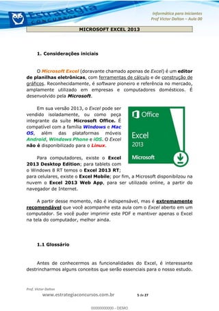 Informática para Iniciantes
Prof Victor Dalton Aula 00
Prof. Victor Dalton
www.estrategiaconcursos.com.br 5 de 27
MICROSOFT EXCEL 2013
1. Considerações iniciais
O Microsoft Excel (doravante chamado apenas de Excel) é um editor
de planilhas eletrônicas, com ferramentas de cálculo e de construção de
gráficos. Reconhecidamente, é software pioneiro e referência no mercado,
amplamente utilizado em empresas e computadores domésticos. É
desenvolvido pela Microsoft.
Em sua versão 2013, o Excel pode ser
vendido isoladamente, ou como peça
integrante da suíte Microsoft Office. É
compatível com a família Windows e Mac
OS, além das plataformas móveis
Android, Windows Phone e iOS. O Excel
não é disponibilizado para o Linux.
Para computadores, existe o Excel
2013 Desktop Edition; para tablets com
o Windows 8 RT temos o Excel 2013 RT;
para celulares, existe o Excel Mobile; por fim, a Microsoft disponibilzou na
nuvem o Excel 2013 Web App, para ser utilizado online, a partir do
navegador de Internet.
A partir desse momento, não é indispensável, mas é extremamente
recomendável que você acompanhe esta aula com o Excel aberto em um
computador. Se você puder imprimir este PDF e mantiver apenas o Excel
na tela do computador, melhor ainda.
1.1 Glossário
Antes de conhecermos as funcionalidades do Excel, é interessante
destrincharmos alguns conceitos que serão essenciais para o nosso estudo.
00000000000
00000000000 - DEMO
 