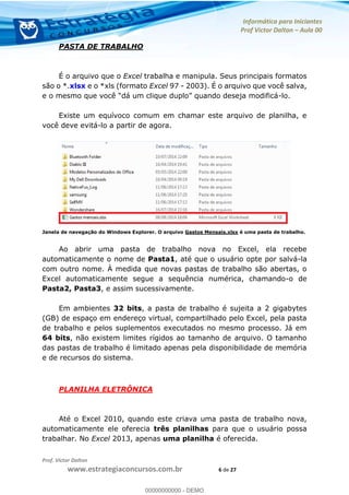 Informática para Iniciantes
Prof Victor Dalton Aula 00
Prof. Victor Dalton
www.estrategiaconcursos.com.br 6 de 27
PASTA DE TRABALHO
É o arquivo que o Excel trabalha e manipula. Seus principais formatos
são o *.xlsx e o *xls (formato Excel 97 - 2003). É o arquivo que você salva,
-lo.
Existe um equívoco comum em chamar este arquivo de planilha, e
você deve evitá-lo a partir de agora.
Janela de navegação do Windows Explorer. O arquivo Gastos Mensais.xlsx é uma pasta de trabalho.
Ao abrir uma pasta de trabalho nova no Excel, ela recebe
automaticamente o nome de Pasta1, até que o usuário opte por salvá-la
com outro nome. À medida que novas pastas de trabalho são abertas, o
Excel automaticamente segue a sequência numérica, chamando-o de
Pasta2, Pasta3, e assim sucessivamente.
Em ambientes 32 bits, a pasta de trabalho é sujeita a 2 gigabytes
(GB) de espaço em endereço virtual, compartilhado pelo Excel, pela pasta
de trabalho e pelos suplementos executados no mesmo processo. Já em
64 bits, não existem limites rígidos ao tamanho de arquivo. O tamanho
das pastas de trabalho é limitado apenas pela disponibilidade de memória
e de recursos do sistema.
PLANILHA ELETRÔNICA
Até o Excel 2010, quando este criava uma pasta de trabalho nova,
automaticamente ele oferecia três planilhas para que o usuário possa
trabalhar. No Excel 2013, apenas uma planilha é oferecida.
00000000000
00000000000 - DEMO
 