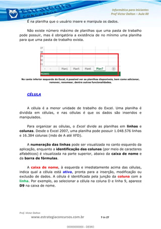 Informática para Iniciantes
Prof Victor Dalton Aula 00
Prof. Victor Dalton
www.estrategiaconcursos.com.br 7 de 27
É na planilha que o usuário insere e manipula os dados.
Não existe número máximo de planilhas que uma pasta de trabalho
pode possuir, mas é obrigatória a existência de no mínimo uma planilha
para que uma pasta de trabalho exista.
No canto inferior esquerdo do Excel, é possível ver as planilhas disponíveis, bem como adicionar,
remover, renomear, dentre outras funcionalidades.
CÉLULA
A célula é a menor unidade de trabalho do Excel. Uma planilha é
dividida em células, e nas células é que os dados são inseridos e
manipulados.
Para organizar as células, o Excel divide as planilhas em linhas e
colunas. Desde o Excel 2007, uma planilha pode possuir 1.048.576 linhas
e 16.384 colunas (indo de A até XFD).
A numeração das linhas pode ser visualizada no canto esquerdo da
aplicação, enquanto a identificação das colunas (por meio de caracteres
alfabéticos) é visualizada na parte superior, abaixo da caixa de nome e
da barra de fórmulas.
A caixa de nome, à esquerda e imediatamente acima das células,
indica qual a célula está ativa, pronta para a inserção, modificação ou
exclusão de dados. A célula é identificada pela junção da coluna com a
linha. Por exemplo, ao selecionar a célula na coluna D e linha 9, aparece
D9 na caixa de nome.
00000000000
00000000000 - DEMO
 