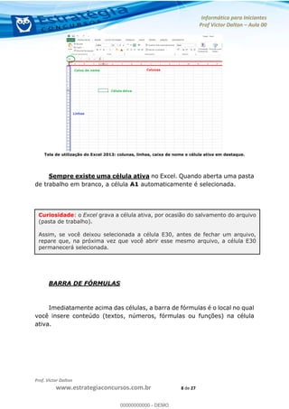 Informática para Iniciantes
Prof Victor Dalton Aula 00
Prof. Victor Dalton
www.estrategiaconcursos.com.br 8 de 27
Tela de utilização do Excel 2013: colunas, linhas, caixa de nome e célula ativa em destaque.
Sempre existe uma célula ativa no Excel. Quando aberta uma pasta
de trabalho em branco, a célula A1 automaticamente é selecionada.
BARRA DE FÓRMULAS
Imediatamente acima das células, a barra de fórmulas é o local no qual
você insere conteúdo (textos, números, fórmulas ou funções) na célula
ativa.
Curiosidade: o Excel grava a célula ativa, por ocasião do salvamento do arquivo
(pasta de trabalho).
Assim, se você deixou selecionada a célula E30, antes de fechar um arquivo,
repare que, na próxima vez que você abrir esse mesmo arquivo, a célula E30
permanecerá selecionada.
00000000000
00000000000 - DEMO
 