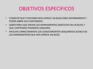 OBJETIVOS ESPECIFICOS
• CONOCER QUE FUNCIONES NOS OFRECE UN BLOG PARA INFORMARNOS Y
  PODER ABRIR SUS CONTENIDOS.
• SABER PARA QUE SIRVEN LAS HERRAMIENTAS GRATUITAS EN UN BLOG Y
  QUE CONTENIDO PODEMOS ADQUIRIR.
• APLICAR CORRECTAMENTE LOS CONOCIMIENTOS ADQUIRIDOS ACERCA DE
  LAS HERRAMIENTAS QUE NOS OFRECE UN BLOG.
 