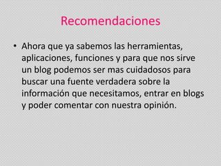Recomendaciones
• Ahora que ya sabemos las herramientas,
  aplicaciones, funciones y para que nos sirve
  un blog podemos ser mas cuidadosos para
  buscar una fuente verdadera sobre la
  información que necesitamos, entrar en blogs
  y poder comentar con nuestra opinión.
 