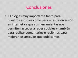 Conclusiones
• El blog es muy importante tanto para
  nuestros estudios como para nuestra diversión
  en internet ya que sus herramientas nos
  permiten acceder a redes sociales y también
  para realizar comentarios o recibirlos para
  mejorar los artículos que publicamos.
 