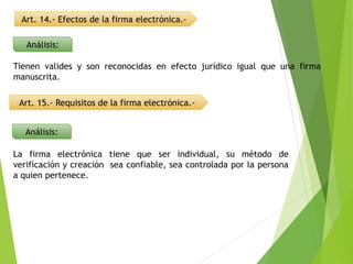 Art. 14.- Efectos de la firma electrónica.-
Análisis:
Tienen valides y son reconocidas en efecto jurídico igual que una firma
manuscrita.
Art. 15.- Requisitos de la firma electrónica.-
Análisis:
La firma electrónica tiene que ser individual, su método de
verificación y creación sea confiable, sea controlada por la persona
a quien pertenece.
 