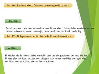 Art. 16.- La firma electrónica en un mensaje de datos.-
Análisis:
Análisis:
En el momento en que se realiza una firma electrónica debe enviarse en un
mismo acto como en un mensaje, de acuerdo determinado en la ley.
Art. 17.- Obligaciones del titular de la firma electrónica.-
El titular de la firma debe cumplir con las obligaciones del uso de las
firmas electrónicas, actuar con diligencia y tomar medidas de seguridad,
verificar con exactitud de sus declaraciones.
 