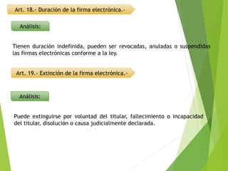 Art. 18.- Duración de la firma electrónica.-
Análisis:
Análisis:
Art. 19.- Extinción de la firma electrónica.-
Tienen duración indefinida, pueden ser revocadas, anuladas o suspendidas
las firmas electrónicas conforme a la ley.
Puede extinguirse por voluntad del titular, fallecimiento o incapacidad
del titular, disolución o causa judicialmente declarada.
 