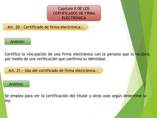 Capítulo II DE LOS
CERTIFICADOS DE FIRMA
ELECTRÓNICA
Art. 20.- Certificado de firma electrónica.-
Análisis:
Análisis:
Certifica la vinculación de una firma electrónica con la persona que lo recibirá,
por medio de una verificación que confirma su identidad.
Art. 21.- Uso del certificado de firma electrónica.-
Se emplea para ver la certificación del titular y otros usos según determine la
ley.
 