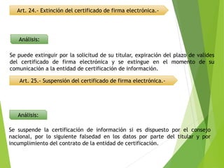 Art. 24.- Extinción del certificado de firma electrónica.-
Art. 25.- Suspensión del certificado de firma electrónica.-
Análisis:
Análisis:
Se puede extinguir por la solicitud de su titular, expiración del plazo de valides
del certificado de firma electrónica y se extingue en el momento de su
comunicación a la entidad de certificación de información.
Se suspende la certificación de información si es dispuesto por el consejo
nacional, por lo siguiente falsedad en los datos por parte del titular y por
incumplimiento del contrato de la entidad de certificación.
 