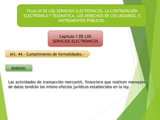 Art. 44.- Cumplimiento de formalidades.-
Título III DE LOS SERVICIOS ELECTRÓNICOS, LA CONTRATACIÓN
ELECTRÓNICA Y TELEMÁTICA, LOS DERECHOS DE LOS USUARIOS, E
INSTRUMENTOS PÚBLICOS.
Capítulo 1 DE LOS
SERVICIOS ELECTRÓNICOS
Análisis:
Las actividades de transacción mercantil, financiera que realicen mensajes
de datos tendrán los mismo efectos jurídicos establecidos en la ley.
 