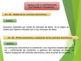 Capítulo II DE LA CONTRATACIÓN
ELECTRÓNICA Y TELEMÁTICA.
Art. 45.- Validez de los contratos electrónicos.-
Análisis:
Contratos realizados por medio de mensajes de datos no se negara su
validez por haberse utilizado uno o mas mensajes de datos.
Art. 46.- Perfeccionamiento y aceptación de los contratos electrónicos.-
Análisis:
Los contractos electrónicos se someterán a los requisitos establecidos por la
ley , confirmación de recepción, o apertura del mensaje de datos, no
implica aceptación del contrato electrónico, salvo acuerdo de las partes.
 