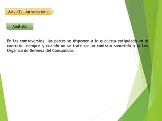 Art. 47.- Jurisdicción.-
Análisis:
En las controversias las partes se disponen a lo que esta estipulado en el
contrato, siempre y cuando no se trate de un contrato sometido a la Ley
Orgánica de Defensa del Consumidor.
 