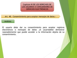 Capítulo III DE LOS DERECHOS DE
LOS USUARIOS O CONSUMIDORES DE
SERVICIOS ELECTRÓNICOS
Art. 48.- Consentimiento para aceptar mensajes de datos.-
Análisis:
El usuario debe dar su consentimiento para aceptar registros
electrónicos o mensajes de datos ,el usuariodebe demostrar
razonablemente que puede acceder a la información objeto de su
consentimiento.
 