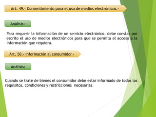 Art. 49.- Consentimiento para el uso de medios electrónicos.-
Art. 50.- Información al consumidor.-
Análisis:
Análisis:
Para requerir la información de un servicio electrónico, debe constar por
escrito el uso de medios electrónicos para que se permita el acceso a la
información que requiera.
Cuando se trate de bienes el consumidor debe estar informado de todos los
requisitos, condiciones y restricciones necesarias.
 