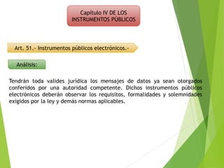 Capítulo IV DE LOS
INSTRUMENTOS PÚBLICOS
Art. 51.- Instrumentos públicos electrónicos.-
Análisis:
Tendrán toda valides jurídica los mensajes de datos ya sean otorgados
conferidos por una autoridad competente. Dichos instrumentos públicos
electrónicos deberán observar los requisitos, formalidades y solemnidades
exigidos por la ley y demás normas aplicables.
 