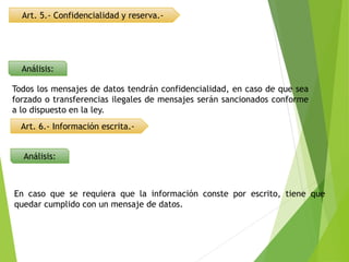 Análisis:
Art. 5.- Confidencialidad y reserva.-
Todos los mensajes de datos tendrán confidencialidad, en caso de que sea
forzado o transferencias ilegales de mensajes serán sancionados conforme
a lo dispuesto en la ley.
Art. 6.- Información escrita.-
Análisis:
En caso que se requiera que la información conste por escrito, tiene que
quedar cumplido con un mensaje de datos.
 