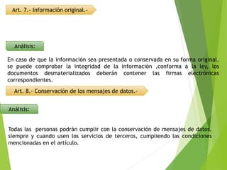 Art. 7.- Información original.-
Análisis:
En caso de que la información sea presentada o conservada en su forma original,
se puede comprobar la integridad de la información ,conforma a la ley, los
documentos desmaterializados deberán contener las firmas electrónicas
correspondientes.
Art. 8.- Conservación de los mensajes de datos.-
Análisis:
Todas las personas podrán cumplir con la conservación de mensajes de datos,
siempre y cuando usen los servicios de terceros, cumpliendo las condiciones
mencionadas en el artículo.
 
