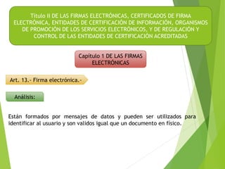 Título II DE LAS FIRMAS ELECTRÓNICAS, CERTIFICADOS DE FIRMA
ELECTRÓNICA, ENTIDADES DE CERTIFICACIÓN DE INFORMACIÓN, ORGANISMOS
DE PROMOCIÓN DE LOS SERVICIOS ELECTRÓNICOS, Y DE REGULACIÓN Y
CONTROL DE LAS ENTIDADES DE CERTIFICACIÓN ACREDITADAS
Capítulo 1 DE LAS FIRMAS
ELECTRÓNICAS
Art. 13.- Firma electrónica.-
Análisis:
Están formados por mensajes de datos y pueden ser utilizados para
identificar al usuario y son validos igual que un documento en físico.
 