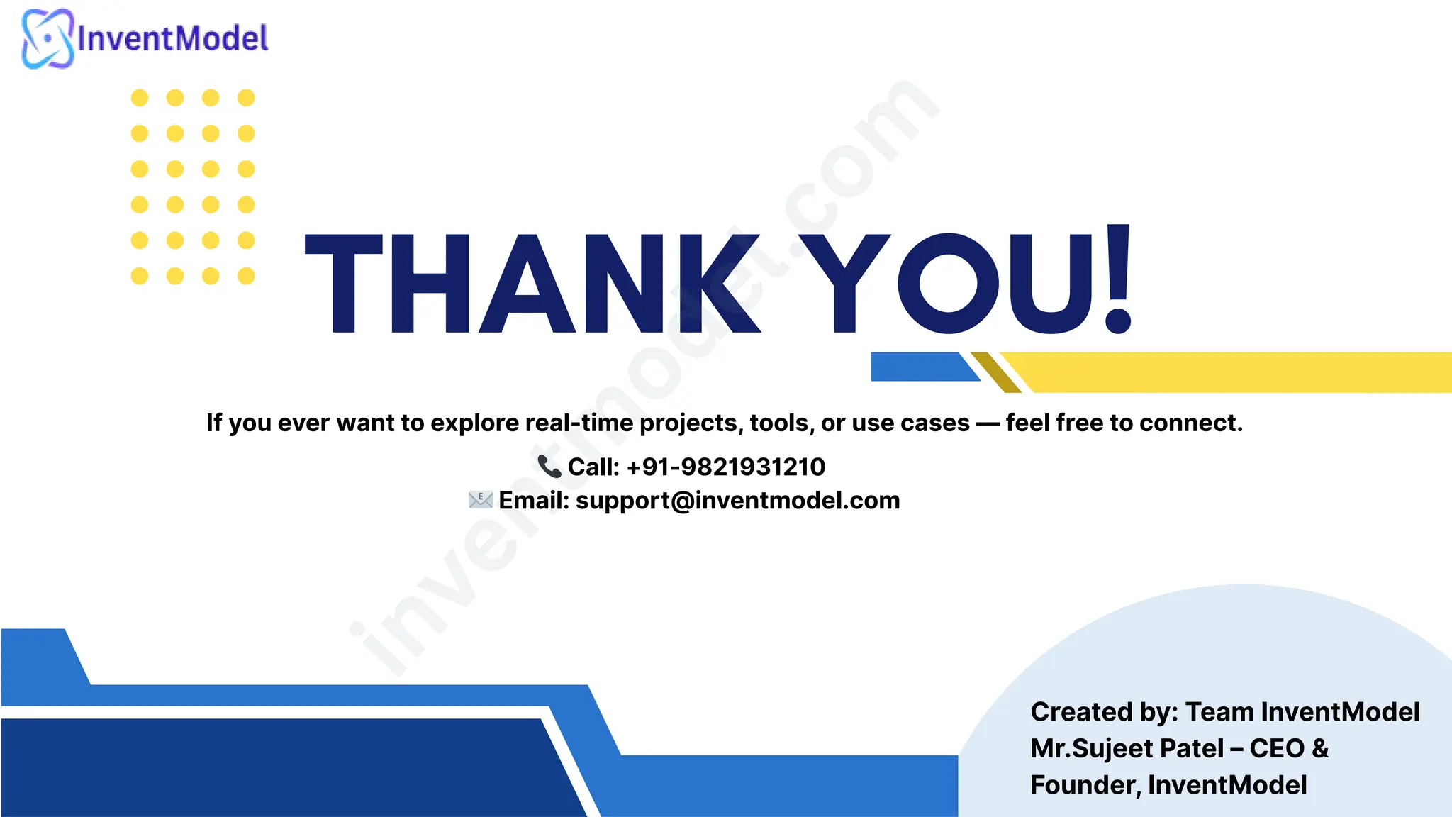 THANK YOU!
i
n
v
e
n
t
m
o
d
e
l
.
c
o
m
Created by: Team InventModel
Mr.Sujeet Patel – CEO &
Founder, InventModel
If you ever want to explore real-time projects, tools, or use cases — feel free to connect.
📞Call: +91-9821931210
📧Email: support@inventmodel.com
 