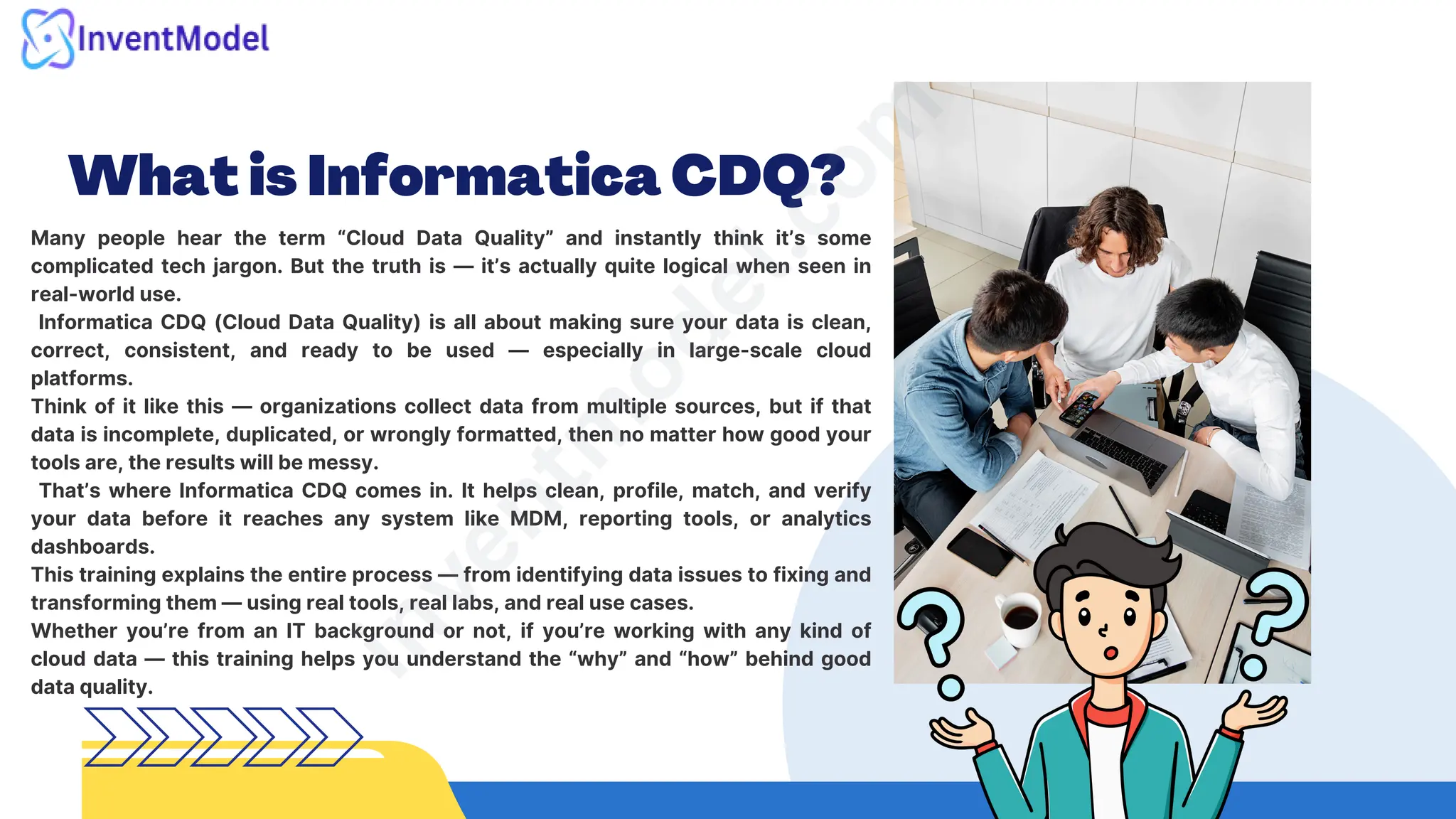 What is Informatica CDQ?
Many people hear the term “Cloud Data Quality” and instantly think it’s some
complicated tech jargon. But the truth is — it’s actually quite logical when seen in
real-world use.
Informatica CDQ (Cloud Data Quality) is all about making sure your data is clean,
correct, consistent, and ready to be used — especially in large-scale cloud
platforms.
Think of it like this — organizations collect data from multiple sources, but if that
data is incomplete, duplicated, or wrongly formatted, then no matter how good your
tools are, the results will be messy.
That’s where Informatica CDQ comes in. It helps clean, profile, match, and verify
your data before it reaches any system like MDM, reporting tools, or analytics
dashboards.
This training explains the entire process — from identifying data issues to fixing and
transforming them — using real tools, real labs, and real use cases.
Whether you’re from an IT background or not, if you’re working with any kind of
cloud data — this training helps you understand the “why” and “how” behind good
data quality.
i
n
v
e
n
t
m
o
d
e
l
.
c
o
m
 