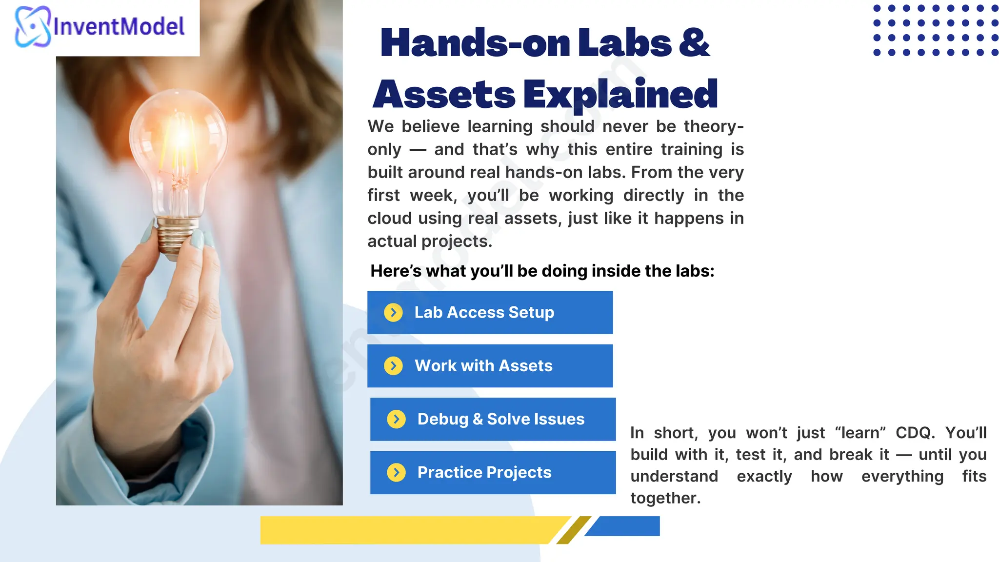 Hands-on Labs &
Assets Explained
We believe learning should never be theory-
only — and that’s why this entire training is
built around real hands-on labs. From the very
first week, you’ll be working directly in the
cloud using real assets, just like it happens in
actual projects.
Lab Access Setup
i
n
v
e
n
t
m
o
d
e
l
.
c
o
m
Here’s what you’ll be doing inside the labs:
Work with Assets
Debug & Solve Issues
Practice Projects
In short, you won’t just “learn” CDQ. You’ll
build with it, test it, and break it — until you
understand exactly how everything fits
together.
 