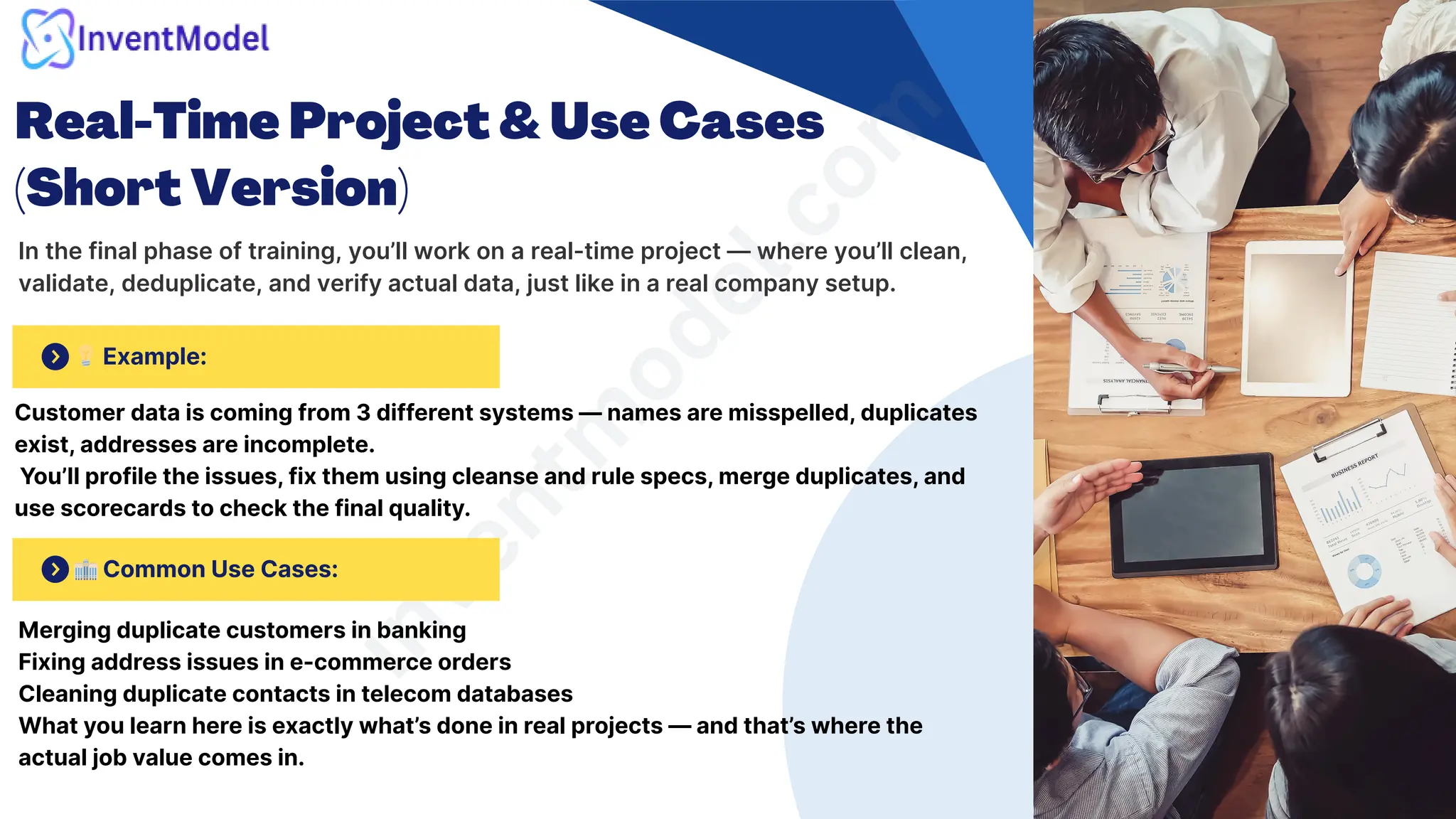 Real-Time Project & Use Cases
(Short Version)
In the final phase of training, you’ll work on a real-time project — where you’ll clean,
validate, deduplicate, and verify actual data, just like in a real company setup.
i
n
v
e
n
t
m
o
d
e
l
.
c
o
m
🏢Common Use Cases:
💡Example:
Customer data is coming from 3 different systems — names are misspelled, duplicates
exist, addresses are incomplete.
You’ll profile the issues, fix them using cleanse and rule specs, merge duplicates, and
use scorecards to check the final quality.
Merging duplicate customers in banking
Fixing address issues in e-commerce orders
Cleaning duplicate contacts in telecom databases
What you learn here is exactly what’s done in real projects — and that’s where the
actual job value comes in.
 