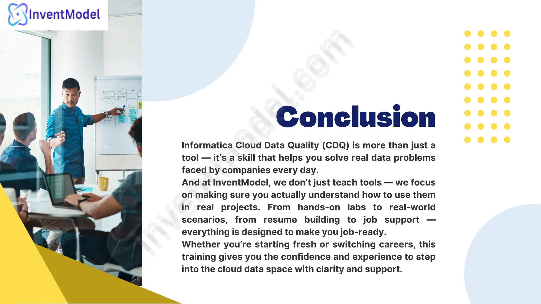 Conclusion
Informatica Cloud Data Quality (CDQ) is more than just a
tool — it’s a skill that helps you solve real data problems
faced by companies every day.
And at InventModel, we don’t just teach tools — we focus
on making sure you actually understand how to use them
in real projects. From hands-on labs to real-world
scenarios, from resume building to job support —
everything is designed to make you job-ready.
Whether you’re starting fresh or switching careers, this
training gives you the confidence and experience to step
into the cloud data space with clarity and support.
i
n
v
e
n
t
m
o
d
e
l
.
c
o
m
i
n
v
e
n
t
m
o
d
e
l
.
c
o
m
 