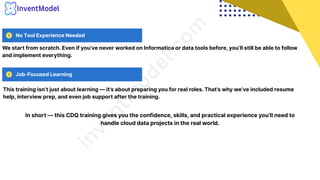 No Tool Experience Needed
Job-Focused Learning
i
n
v
e
n
t
m
o
d
e
l
.
c
o
m
We start from scratch. Even if you’ve never worked on Informatica or data tools before, you’ll still be able to follow
and implement everything.
This training isn’t just about learning — it’s about preparing you for real roles. That’s why we’ve included resume
help, interview prep, and even job support after the training.
In short — this CDQ training gives you the confidence, skills, and practical experience you’ll need to
handle cloud data projects in the real world.
 