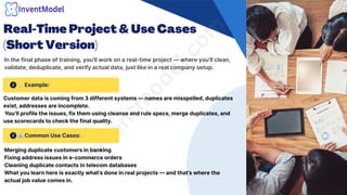 Real-Time Project & Use Cases
(Short Version)
In the final phase of training, you’ll work on a real-time project — where you’ll clean,
validate, deduplicate, and verify actual data, just like in a real company setup.
i
n
v
e
n
t
m
o
d
e
l
.
c
o
m
🏢Common Use Cases:
💡Example:
Customer data is coming from 3 different systems — names are misspelled, duplicates
exist, addresses are incomplete.
You’ll profile the issues, fix them using cleanse and rule specs, merge duplicates, and
use scorecards to check the final quality.
Merging duplicate customers in banking
Fixing address issues in e-commerce orders
Cleaning duplicate contacts in telecom databases
What you learn here is exactly what’s done in real projects — and that’s where the
actual job value comes in.
 