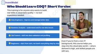 Who Should Learn CDQ? (Short Version)
This training is for anyone who wants to build
real skills in cloud data quality — no tool
experience needed.
Data Engineers – improve and manage better data
i
n
v
e
n
t
m
o
d
e
l
.
c
o
m
Business Analysts – understand and fix raw data issues
QA/Testers – shift into data validation and profiling
Beginners – start from zero, we teach everything step by step
Even if you’re from a non-IT
background, this course helps you
step into the cloud data world — where
demand is high, and skilled people are
still rare.
 