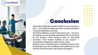 Conclusion
Informatica Cloud Data Quality (CDQ) is more than just a
tool — it’s a skill that helps you solve real data problems
faced by companies every day.
And at InventModel, we don’t just teach tools — we focus
on making sure you actually understand how to use them
in real projects. From hands-on labs to real-world
scenarios, from resume building to job support —
everything is designed to make you job-ready.
Whether you’re starting fresh or switching careers, this
training gives you the confidence and experience to step
into the cloud data space with clarity and support.
i
n
v
e
n
t
m
o
d
e
l
.
c
o
m
i
n
v
e
n
t
m
o
d
e
l
.
c
o
m
 