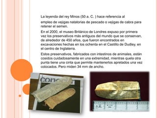 La leyenda del rey Minos (50 a. C. ) hace referencia al
empleo de vejigas natatorias de pescado o vejigas de cabra para
retener el semen.
En el 2000, el museo Británico de Londres expuso por primera
vez los preservativos más antiguos del mundo que se conservan,
de alrededor de 450 años, que fueron encontrados en
excavaciones hechas en los ochenta en el Castillo de Dudley, en
el centro de Inglaterra.
Estos preservativos, fabricados con intestinos de animales, están
cosidos cuidadosamente en una extremidad, mientras quela otra
punta tiene una cinta que permite mantenerlos apretados una vez
colocados. Pero miden 34 mm de ancho.
 