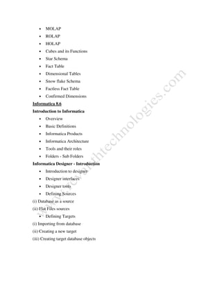 • MOLAP
• ROLAP
• HOLAP
• Cubes and its Functions
• Star Schema
• Fact Table
• Dimensional Tables
• Snow flake Schema
• Factless Fact Table
• Confirmed Dimensions
Informatica 8.6
Introduction to Informatica
• Overview
• Basic Definitions
• Informatica Products
• Informatica Architecture
• Tools and their roles
• Folders - Sub Folders
Informatica Designer - Introduction
• Introduction to designer
• Designer interfaces
• Designer tools
• Defining Sources
(i) Database as a source
(ii) Flat Files sources
• Defining Targets
(i) Importing from database
(ii) Creating a new target
(iii) Creating target database objects
 