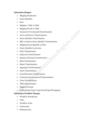 Informatica Designer
• Mapping Introduction
• Source Qualifier
• Ports
• Mapping - Table to Table
• Mapping flat file to Table
• Connected / Unconnected Transformations
• Active and Passive Transformations
• Source Qualifier Transformation
• SQL override in Source Qualifier Transformation
• Mapping Source Qualifier as Filter
• Source Qualifier to join data
• Filter Transformation
• Expression Transformation
• Sequence Generator Transformation
• Rank Transformation
• Router Transformation
• Aggregator Transformation
• Joiner Transformation
• Stored Procedure Transformation
• Connected and unconnected Transformation
• Union Transformation
• XML Transformation
• Mapping Wizards
• Implementing Type-I, Type-II and Type-III mappings
Informatica Workflow Manager
• Workflow Introduction
• Tasks
• Workflow Tools
• Connections
• Defining Tasks
 